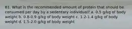 61. What is the recommended amount of protein that should be consumed per day by a sedentary individual? a. 0.5 g/kg of body weight b. 0.8-0.9 g/kg of body weight c. 1.2-1.4 g/kg of body weight d. 1.5-2.0 g/kg of body weight