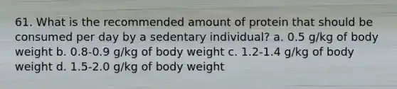 61. What is the recommended amount of protein that should be consumed per day by a sedentary individual? a. 0.5 g/kg of body weight b. 0.8-0.9 g/kg of body weight c. 1.2-1.4 g/kg of body weight d. 1.5-2.0 g/kg of body weight