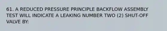 61. A REDUCED PRESSURE PRINCIPLE BACKFLOW ASSEMBLY TEST WILL INDICATE A LEAKING NUMBER TWO (2) SHUT-OFF VALVE BY: