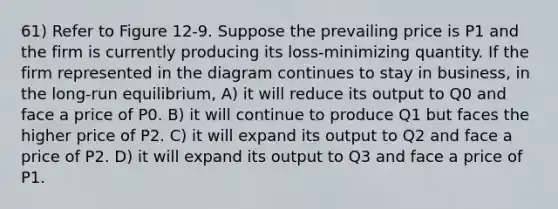 61) Refer to Figure 12-9. Suppose the prevailing price is P1 and the firm is currently producing its loss-minimizing quantity. If the firm represented in the diagram continues to stay in business, in the long-run equilibrium, A) it will reduce its output to Q0 and face a price of P0. B) it will continue to produce Q1 but faces the higher price of P2. C) it will expand its output to Q2 and face a price of P2. D) it will expand its output to Q3 and face a price of P1.