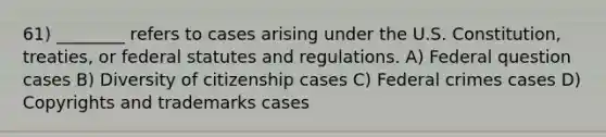 61) ________ refers to cases arising under the U.S. Constitution, treaties, or federal statutes and regulations. A) Federal question cases B) Diversity of citizenship cases C) Federal crimes cases D) Copyrights and trademarks cases