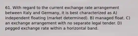 61. With regard to the current exchange rate arrangement between Italy and Germany, it is best characterized as A) independent floating (market determined). B) managed float. C) an exchange arrangement with no separate legal tender. D) pegged exchange rate within a horizontal band.