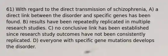 61) With regard to the direct transmission of schizophrenia, A) a direct link between the disorder and specific genes has been found. B) results have been repeatedly replicated in multiple research studies. C) no conclusive link has been established since research study outcomes have not been consistently replicated. D) everyone with specific gene mutations develops the disorder.