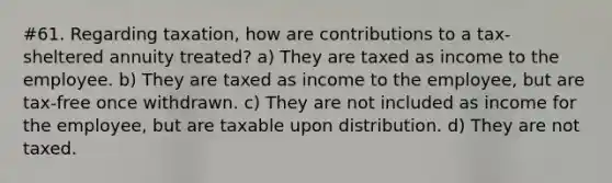 #61. Regarding taxation, how are contributions to a tax-sheltered annuity treated? a) They are taxed as income to the employee. b) They are taxed as income to the employee, but are tax-free once withdrawn. c) They are not included as income for the employee, but are taxable upon distribution. d) They are not taxed.