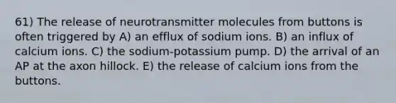 61) The release of neurotransmitter molecules from buttons is often triggered by A) an efflux of sodium ions. B) an influx of calcium ions. C) the sodium-potassium pump. D) the arrival of an AP at the axon hillock. E) the release of calcium ions from the buttons.