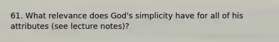 61. What relevance does God's simplicity have for all of his attributes (see lecture notes)?