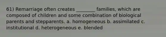 61) Remarriage often creates ________ families, which are composed of children and some combination of biological parents and stepparents. a. homogeneous b. assimilated c. institutional d. heterogeneous e. blended