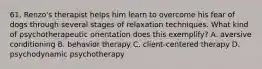 61. Renzo's therapist helps him learn to overcome his fear of dogs through several stages of relaxation techniques. What kind of psychotherapeutic orientation does this exemplify? A. aversive conditioning B. behavior therapy C. client-centered therapy D. psychodynamic psychotherapy