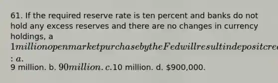 61. If the required reserve rate is ten percent and banks do not hold any excess reserves and there are no changes in currency holdings, a 1 million open market purchase by the Fed will result in deposit creation of: a.9 million. b. 90 million. c.10 million. d. 900,000.