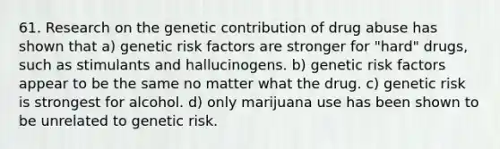 61. Research on the genetic contribution of drug abuse has shown that a) genetic risk factors are stronger for "hard" drugs, such as stimulants and hallucinogens. b) genetic risk factors appear to be the same no matter what the drug. c) genetic risk is strongest for alcohol. d) only marijuana use has been shown to be unrelated to genetic risk.