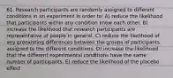 61. Research participants are randomly assigned to different conditions in an experiment in order to: A) reduce the likelihood that participants within any condition know each other. B) increase the likelihood that research participants are representative of people in general. C) reduce the likelihood of any preexisting differences between the groups of participants assigned to the different conditions. D) increase the likelihood that the different experimental conditions have the same number of participants. E) reduce the likelihood of the placebo effect