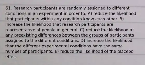 61. Research participants are randomly assigned to different conditions in an experiment in order to: A) reduce the likelihood that participants within any condition know each other. B) increase the likelihood that research participants are representative of people in general. C) reduce the likelihood of any preexisting differences between the groups of participants assigned to the different conditions. D) increase the likelihood that the different experimental conditions have the same number of participants. E) reduce the likelihood of the placebo effect