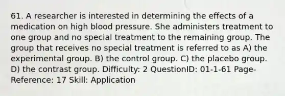 61. A researcher is interested in determining the effects of a medication on high blood pressure. She administers treatment to one group and no special treatment to the remaining group. The group that receives no special treatment is referred to as A) the experimental group. B) the control group. C) the placebo group. D) the contrast group. Difficulty: 2 QuestionID: 01-1-61 Page-Reference: 17 Skill: Application