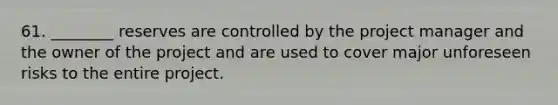 61. ________ reserves are controlled by the project manager and the owner of the project and are used to cover major unforeseen risks to the entire project.