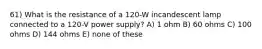 61) What is the resistance of a 120-W incandescent lamp connected to a 120-V power supply? A) 1 ohm B) 60 ohms C) 100 ohms D) 144 ohms E) none of these