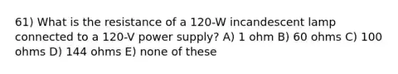 61) What is the resistance of a 120-W incandescent lamp connected to a 120-V power supply? A) 1 ohm B) 60 ohms C) 100 ohms D) 144 ohms E) none of these