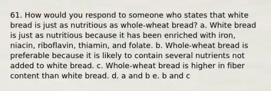 61. How would you respond to someone who states that white bread is just as nutritious as whole-wheat bread? a. White bread is just as nutritious because it has been enriched with iron, niacin, riboflavin, thiamin, and folate. b. Whole-wheat bread is preferable because it is likely to contain several nutrients not added to white bread. c. Whole-wheat bread is higher in fiber content than white bread. d. a and b e. b and c