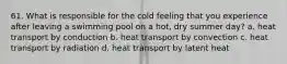 61. What is responsible for the cold feeling that you experience after leaving a swimming pool on a hot, dry summer day? a. heat transport by conduction b. heat transport by convection c. heat transport by radiation d. heat transport by latent heat