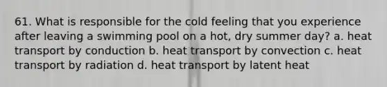 61. What is responsible for the cold feeling that you experience after leaving a swimming pool on a hot, dry summer day? a. heat transport by conduction b. heat transport by convection c. heat transport by radiation d. heat transport by latent heat