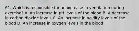 61. Which is responsible for an increase in ventilation during exercise? A. An increase in pH levels of <a href='https://www.questionai.com/knowledge/k7oXMfj7lk-the-blood' class='anchor-knowledge'>the blood</a> B. A decrease in carbon dioxide levels C. An increase in acidity levels of the blood D. An increase in oxygen levels in the blood