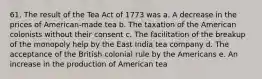 61. The result of the Tea Act of 1773 was a. A decrease in the prices of American-made tea b. The taxation of the American colonists without their consent c. The facilitation of the breakup of the monopoly help by the East India tea company d. The acceptance of the British colonial rule by the Americans e. An increase in the production of American tea