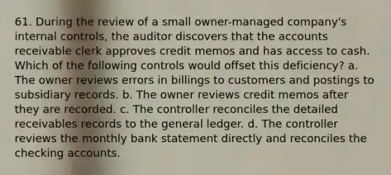 61. During the review of a small owner-managed company's internal controls, the auditor discovers that the accounts receivable clerk approves credit memos and has access to cash. Which of the following controls would offset this deficiency? a. The owner reviews errors in billings to customers and postings to subsidiary records. b. The owner reviews credit memos after they are recorded. c. The controller reconciles the detailed receivables records to the general ledger. d. The controller reviews the monthly bank statement directly and reconciles the checking accounts.