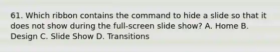 61. Which ribbon contains the command to hide a slide so that it does not show during the full-screen slide show? A. Home B. Design C. Slide Show D. Transitions