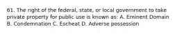 61. The right of the federal, state, or local government to take private property for public use is known as: A. Eminent Domain B. Condemnation C. Escheat D. Adverse possession