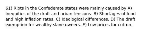 61) Riots in the Confederate states were mainly caused by A) Inequities of the draft and urban tensions. B) Shortages of food and high inflation rates. C) Ideological differences. D) The draft exemption for wealthy slave owners. E) Low prices for cotton.