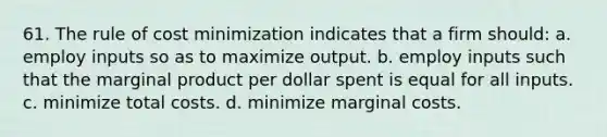 61. The rule of cost minimization indicates that a firm should: a. employ inputs so as to maximize output. b. employ inputs such that the marginal product per dollar spent is equal for all inputs. c. minimize total costs. d. minimize marginal costs.