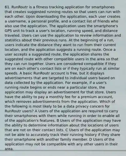 61. RunRoutr is a fitness tracking application for smartphones that creates suggested running routes so that users can run with each other. Upon downloading the application, each user creates a username, a personal profile, and a contact list of friends who also use the application. The application uses the smartphone's GPS unit to track a user's location, running speed, and distance traveled. Users can use the application to review information and statistics about their previous runs. At the beginning of a run, users indicate the distance they want to run from their current location, and the application suggests a running route. Once a user accepts a suggested route, the application shares the suggested route with other compatible users in the area so that they can run together. Users are considered compatible if they are on each other's contact lists or if they typically run at similar speeds. A basic RunRoutr account is free, but it displays advertisements that are targeted to individual users based on data collected by the application. For example, if a user's running route begins or ends near a particular store, the application may display an advertisement for that store. Users have the ability to pay a monthly fee for a premium account, which removes advertisements from the application. Which of the following is most likely to be a data privacy concern for RunRoutr users? A Users of the application are required to carry their smartphones with them while running in order to enable all of the application's features. B Users of the application may have the ability to determine information about the locations of users that are not on their contact lists. C Users of the application may not be able to accurately track their running history if they share their smartphone with another family member. D Users of the application may not be compatible with any other users in their area.