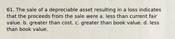 61. The sale of a depreciable asset resulting in a loss indicates that the proceeds from the sale were a. less than current fair value. b. greater than cost. c. greater than book value. d. less than book value.