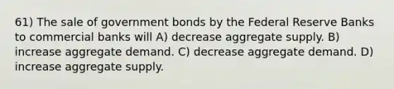 61) The sale of government bonds by the Federal Reserve Banks to commercial banks will A) decrease aggregate supply. B) increase aggregate demand. C) decrease aggregate demand. D) increase aggregate supply.