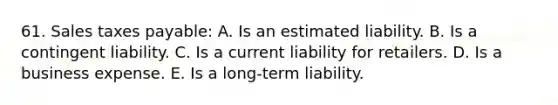 61. Sales taxes payable: A. Is an estimated liability. B. Is a contingent liability. C. Is a current liability for retailers. D. Is a business expense. E. Is a long-term liability.