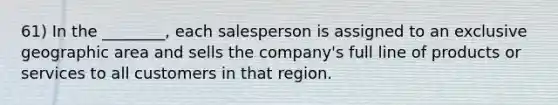 61) In the ________, each salesperson is assigned to an exclusive geographic area and sells the company's full line of products or services to all customers in that region.