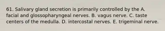 61. Salivary gland secretion is primarily controlled by the A. facial and glossopharyngeal nerves. B. vagus nerve. C. taste centers of the medulla. D. intercostal nerves. E. trigeminal nerve.