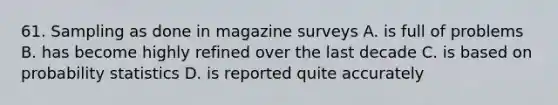 61. Sampling as done in magazine surveys A. is full of problems B. has become highly refined over the last decade C. is based on probability statistics D. is reported quite accurately