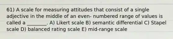 61) A scale for measuring attitudes that consist of a single adjective in the middle of an even- numbered range of values is called a ________. A) Likert scale B) semantic differential C) Stapel scale D) balanced rating scale E) mid-range scale