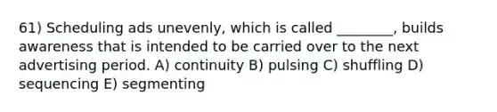 61) Scheduling ads unevenly, which is called ________, builds awareness that is intended to be carried over to the next advertising period. A) continuity B) pulsing C) shuffling D) sequencing E) segmenting