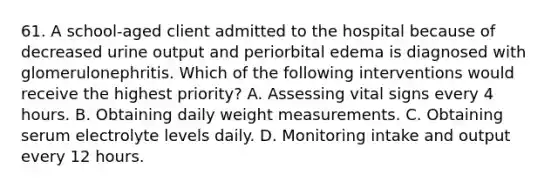 61. A school-aged client admitted to the hospital because of decreased urine output and periorbital edema is diagnosed with glomerulonephritis. Which of the following interventions would receive the highest priority? A. Assessing vital signs every 4 hours. B. Obtaining daily weight measurements. C. Obtaining serum electrolyte levels daily. D. Monitoring intake and output every 12 hours.