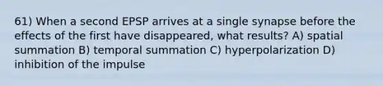 61) When a second EPSP arrives at a single synapse before the effects of the first have disappeared, what results? A) spatial summation B) temporal summation C) hyperpolarization D) inhibition of the impulse