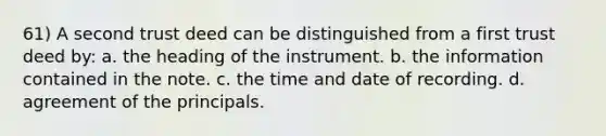 61) A second trust deed can be distinguished from a first trust deed by: a. the heading of the instrument. b. the information contained in the note. c. the time and date of recording. d. agreement of the principals.