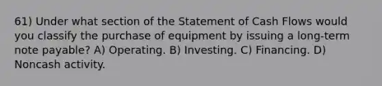 61) Under what section of the Statement of Cash Flows would you classify the purchase of equipment by issuing a long-term note payable? A) Operating. B) Investing. C) Financing. D) Noncash activity.