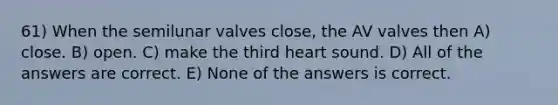 61) When the semilunar valves close, the AV valves then A) close. B) open. C) make the third heart sound. D) All of the answers are correct. E) None of the answers is correct.