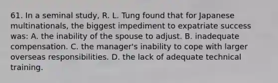 61. In a seminal study, R. L. Tung found that for Japanese multinationals, the biggest impediment to expatriate success was: A. the inability of the spouse to adjust. B. inadequate compensation. C. the manager's inability to cope with larger overseas responsibilities. D. the lack of adequate technical training.