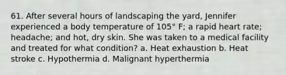 61. After several hours of landscaping the yard, Jennifer experienced a body temperature of 105° F; a rapid heart rate; headache; and hot, dry skin. She was taken to a medical facility and treated for what condition? a. Heat exhaustion b. Heat stroke c. Hypothermia d. Malignant hyperthermia