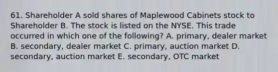 61. Shareholder A sold shares of Maplewood Cabinets stock to Shareholder B. The stock is listed on the NYSE. This trade occurred in which one of the following? A. primary, dealer market B. secondary, dealer market C. primary, auction market D. secondary, auction market E. secondary, OTC market