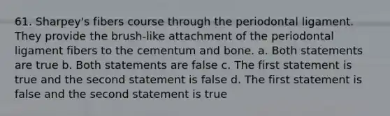 61. Sharpey's fibers course through the periodontal ligament. They provide the brush-like attachment of the periodontal ligament fibers to the cementum and bone. a. Both statements are true b. Both statements are false c. The first statement is true and the second statement is false d. The first statement is false and the second statement is true