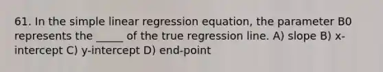 61. In the simple linear regression equation, the parameter B0 represents the _____ of the true regression line. A) slope B) x-intercept C) y-intercept D) end-point