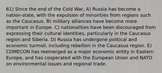 61) Since the end of the Cold War, A) Russia has become a nation-state, with the expulsion of minorities from regions such as the Caucasus. B) military alliances have become more important in Europe. C) nationalities have been discouraged from expressing their cultural identities, particularly in the Caucasus region and Siberia. D) Russia has undergone political and economic turmoil, including rebellion in the Caucasus region. E) COMECON has reemerged as a major economic entity in Eastern Europe, and has cooperated with the European Union and NATO on environmental issues and regional trade.